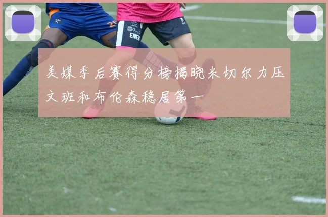 美媒季后赛得分榜揭晓米切尔力压文班和布伦森稳居第一