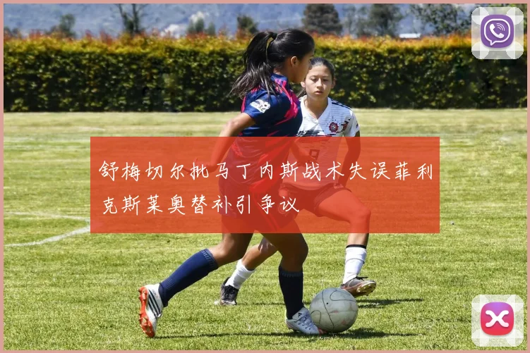 舒梅切尔批马丁内斯战术失误菲利克斯莱奥替补引争议