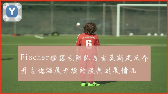 Fischer透露太阳队与吉莱斯皮及乔丹古德温展开续约谈判进展情况