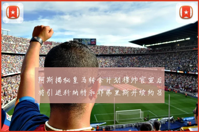 阿斯揭秘皇马转会计划穆帅官宣后将引进科纳特和邓弗里斯并续约吕迪格