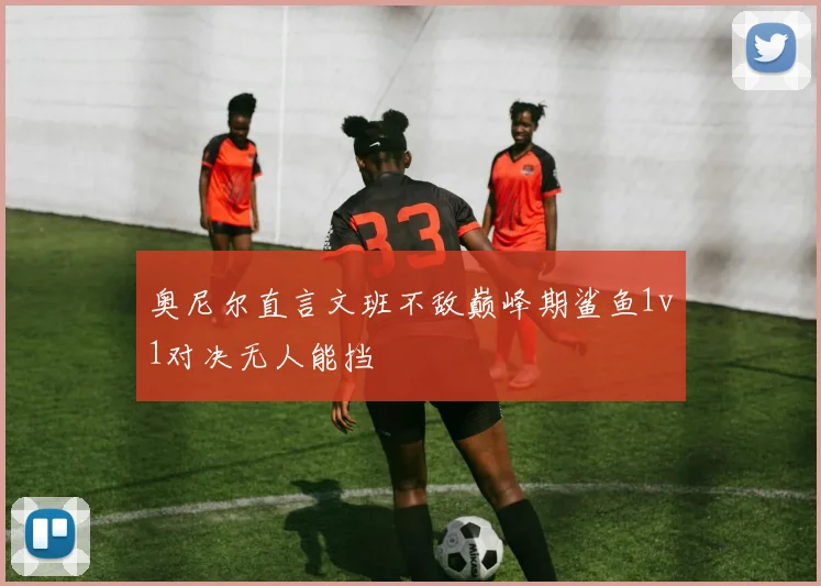 奥尼尔直言文班不敌巅峰期鲨鱼1v1对决无人能挡