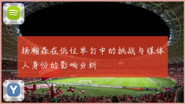 杨瀚森在低位单打中的挑战与媒体人身份的影响分析