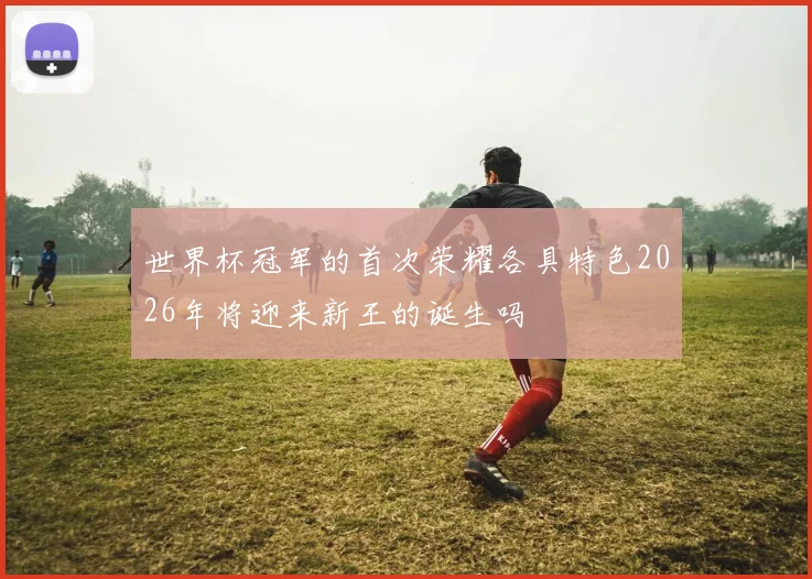 世界杯冠军的首次荣耀各具特色2026年将迎来新王的诞生吗