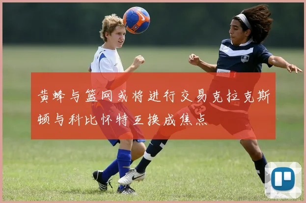 黄蜂与篮网或将进行交易克拉克斯顿与科比怀特互换成焦点