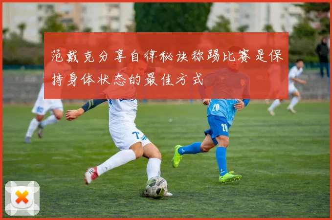 范戴克分享自律秘诀称踢比赛是保持身体状态的最佳方式