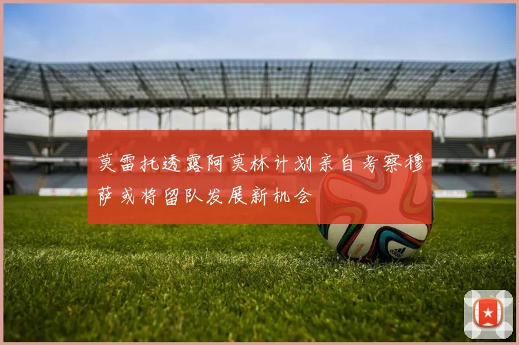 莫雷托透露阿莫林计划亲自考察穆萨或将留队发展新机会