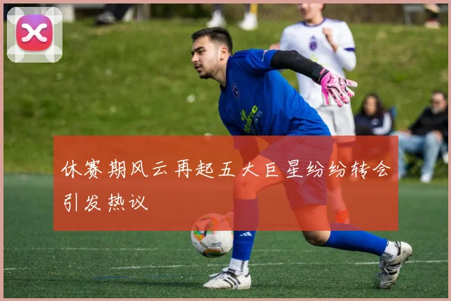 休赛期风云再起五大巨星纷纷转会引发热议